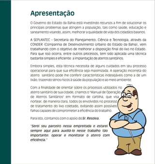 Apresentação
O Governo do Estado da Bahia está investindo recursos a fim de solucionar os
principais problemas que atingem a população, tais como saúde, educação e
saneamento visando, assim, melhorar a qualidade de vida dos cidadãos baianos.

A SEPLANTEC - Secretaria do Planejamento, Ciência e Tecnologia, através da
CONDER (Companhia de Desenvolvimento Urbano do Estado da Bahia), vem
trabalhando com o objetivo de melhorar a disposição final do lixo no Estado.
Para que isso ocorra, entre outros processos, tem sido aplicada uma técnica
bastante simples e eficiente: a implantação de aterros sanitários.

Embora simples, esta técnica necessita de alguns cuidados em seu processo
operacional para que sua eficiência seja maximizada. A operação incorreta do
aterro sanitário pode lhe conferir características indesejáveis como a de um
lixão, trazendo sérios riscos à saúde da população e ao meio ambiente.

Com a finalidade de orientar sobre os processos utilizados no
aterro sanitário de sua cidade, criamos o "Manual de Operação
de Aterros Sanitários" em formato de cartilha, que visa
nortear, de maneira clara, todos os envolvidos no processo
de tratamento do lixo coletado, evitando assim possíveis
falhas capazes de comprometer a eficiência do trabalho.

Para isto, contamos com o apoio do Sr. Resolva.

“Serei seu parceiro nessa empreitada e estarei
sempre aqui para auxiliá-lo nesse trabalho tão
importante: operar e monitorar o aterro com
eficiência.”
 