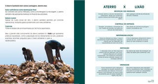 O Aterro Sanitário tem várias vantagens, dentre elas:
                                                                                          ATERRO                                              LIXÃO
Auto-suficiência como destinação final
Ao contrário de outros métodos, como a incineração e a reciclagem, o aterro                                   RECEPÇÃO DOS RESÍDUOS
sanitário não apresenta resíduos no final do seu processo;                       Entrada restrita a veículos devidamente        Sem qualquer controle de entrada de
                                                                                    cadastrados, desde que contenham            veículos e resíduos.
                                                                                 apenas resíduos permitidos para aquele
Baixos custos                                                                                                      aterro.
Apesar do custo inicial ser alto, o aterro sanitário permite um controle
operacional, evitando gastos posteriores com meio ambiente;
                                                                                                               CONTROLE DE ENTRADA
Controle                                                                          Pesagem, procedência, composição do           Não dispõe de controle de pesagem,
Todas as etapas são acompanhadas por técnicos capacitados.                         lixo, horário de entrada e de saída dos      horário, procedência, etc.
                                                                                                  veículos são observados.

Mas o grande vilão concorrente do aterro sanitário é o lixão que apresenta
práticas inaceitáveis, como a deposição do lixo diretamente no solo, podendo                                     IMPERMEABILIZAÇÃO
acarretar enormes prejuízos para o meio ambiente e para a                         Antes da utilização da célula, o local é      O lixo é depositado diretamente sobre a
                                                                               devidamente impermeabilizado seguindo            camada de solo, podendo provocar
saúde pública.                                                                          critérios que vão depender das          danos ao meio ambiente e à saúde.
                                                                                      características do solo e do clima.



                                                                                                                        DEPOSIÇÃO
                                                                                    A deposição deve ser feita seguindo         Na maioria das vezes não há sequer um
                                                                                 critérios técnicos definidos, tais como:       trator de esteira para conformar o lixo.
                                                                                         resíduos dispostos em camadas
                                                                               compactadas, com espessura controlada,
                                                                                frente de serviço reduzida, taludes com
                                                                                                     inclinação definida.



                                                                                                                        DRENAGEM
                                                                                      Possui dispositivos para captação e       Não possui dispositivos para drenagem
                                                                                      drenagem do líquido resultante da         interna, possibilitando maior infiltração do
                                                                                 decomposição dos resíduos (chorume),           chorume na sua base ou o escoamento
                                                                               evitando a sua infiltração no local e o livre    superficial sem qualquer controle.
                                                                                  escoamento para os corpos receptores
                                                                                                        (riacho, rios, etc.).



                                                                                                                                                                           11
 