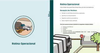 Rotina Operacional
                     TODO ATERRO TEM UMA ROTINA OPERACIONAL QUE DEVE SER OBEDECIDA.


                     Recepção dos Resíduos
                     !   Receber os caminhões previamente cadastrados;

                     !   Identificar os transportadores;

                     !   Registrar e verificar a procedência;

                     !   Pesar e registrar toda a operação.


                     Tem livre acesso ao Aterro Sanitário os seguintes resíduos sólidos:

                         !   Resíduos domésticos;
                         !   Entulhos;
                         !   Podas;
                         !   Resíduos de saúde;
                         !   Resíduos industriais (SE AUTORIZADOS PELO C.R.A - Centro   de Recursos
                             Ambientais do Estado da Bahia)




Rotina Operacional
 