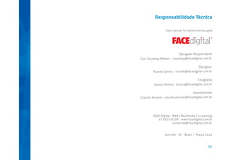 Responsabilidade Técnica
Este manual foi desenvolvido pela

Designer Responsável
D.er Claudney Wilbert - claudney@facedigital.com.br

Designer
Ricardo Santos - ricardo@facedigital.com.br

Estagiária
Jessica Pereira - jessica@facedigital.com.br

Atendimento
Cláudia Amorim - claudia.amorim@facedigital.com.br

FACE Digital - Web | Multimídia | e-Learning
47 3425-8228 - www.facedigital.com.br
comercial@facedigital.com.br

Joinville - SC - Brasil | Março 2012

35

 