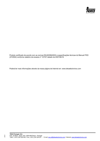 TEKA Portugal, S.A.
Estr. da Mota - Apart. 533 / 3834-909 Ílhavo - Portugal
Telef.: (+351) 234 329 540 / Fax: (+351) 234 329 541 - E.mail: sac.pt@tekaelectronics.com / Internet: www.tekaelectronics.com
293051
Produto certificado de acordo com as normas EN-62208(2003) e especificações técnicas do Manual ITED
(07/2004) conforme relatório de ensaios nº 107/07 datado de 2007/06/18
Poderá ter mais informações através da nossa página de Internet em: www.tekaelectronics.com
 