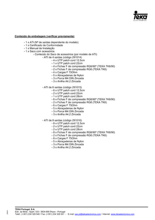 TEKA Portugal, S.A.
Estr. da Mota - Apart. 533 / 3834-909 Ílhavo - Portugal
Telef.: (+351) 234 329 540 / Fax: (+351) 234 329 541 - E.mail: sac.pt@tekaelectronics.com / Internet: www.tekaelectronics.com
293051
Conteúdo da embalagem (verificar previamente)
- 1 x ATI (Nº de saídas dependente do modelo)
- 1 x Certificado de Conformidade
- 1 x Manual de Instalação
- 1 x Saco com acessórios
- Conteúdo do Saco de acessórios (por modelo de ATI)
- ATI de 4 saídas (código 291014)
- 4 x UTP patch cord 12,5cm
- 1 x UTP patch cord 22cm
- 4 x Fichas F de compressão RG6/90º (TEKA TK6/90)
- 2 x Fichas F de compressão RG6 (TEKA TK6)
- 4 x Cargas F 75Ohm
- 5 x Abraçadeiras de Nylon
- 3 x Porca M4 DIN Zincada
- 3 x Anilha A4.2 Zincada
- ATI de 6 saídas (código 291015)
- 6 x UTP patch cord 12,5cm
- 2 x UTP patch cord 22cm
- 1 x UTP patch cord 28cm
- 6 x Fichas F de compressão RG6/90º (TEKA TK6/90)
- 2 x Fichas F de compressão RG6 (TEKA TK6)
- 6 x Cargas F 75Ohm
- 5 x Abraçadeiras de Nylon
- 3 x Porca M4 DIN Zincada
- 3 x Anilha A4.2 Zincada
- ATI de 8 saídas (código 291016)
- 8 x UTP patch cord 12,5cm
- 2 x UTP patch cord 22cm
- 2 x UTP patch cord 28cm
- 8 x Fichas F de compressão RG6/90º (TEKA TK6/90)
- 2 x Fichas F de compressão RG6 (TEKA TK6)
- 8 x Cargas F 75Ohm
- 5 x Abraçadeiras de Nylon
- 3 x Porca M4 DIN Zincada
- 3 x Anilha A4.2 Zincada
 