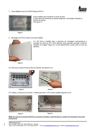 TEKA Portugal, S.A.
Estr. da Mota - Apart. 533 / 3834-909 Ílhavo - Portugal
Telef.: (+351) 234 329 540 / Fax: (+351) 234 329 541 - E.mail: sac.pt@tekaelectronics.com / Internet: www.tekaelectronics.com
293051
1- Caixa Metálica para ATI 4/6/8 (Código 291017)
Caixa metálica para chumbar no inicio da obra
A caixa deve ser embutida na parede seguindo a orientação indicada no
interior da mesma
(Ver figura 1)
2- Montagem do ATI no interior da caixa metálica
2.1- De forma a facilitar todo o processo de montagem recomenda-se a
remoção da porta do ATI. Para efectuar esta operação proceder conforme
indicado na imagem (figura 2), curvar ligeiramente a porta junto ao eixo de
abertura
2.2- Remover o painel frontal conforme indicado nas figuras 3 e 4
2.3- Utilizar o conjunto de 3 porcas + anilhas para fixar o ATI à caixa metálica (figuras 5 e 6)
Nota: No caso de a tomada 220VAC se encontrar montada, conforme figura 5, poderá ser necessário removê-la
previamente
Figura 1
Figura 2
Figura 3 Figura 4
Figura 5 Figura 6
 