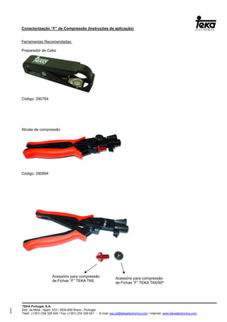TEKA Portugal, S.A.
Estr. da Mota - Apart. 533 / 3834-909 Ílhavo - Portugal
Telef.: (+351) 234 329 540 / Fax: (+351) 234 329 541 - E.mail: sac.pt@tekaelectronics.com / Internet: www.tekaelectronics.com
293051
Conectorização “F” de Compressão (Instruções de aplicação)
Ferramentas Recomendadas:
Preparador de Cabo
Código: 290764
Alicate de compressão
Código: 290894
Acessório para compressão
de Fichas “F” TEKA TK6
Acessório para compressão
de Fichas “F” TEKA TK6/90º
 