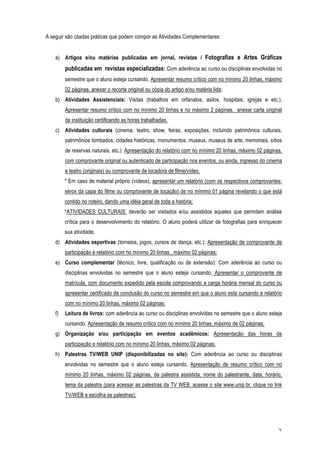 A seguir são citadas práticas que podem compor as Atividades Complementares:


    a) Artigos e/ou matérias publicadas em jornal, revistas / Fotografias e Artes Gráficas
         publicadas em revistas especializadas: Com aderência ao curso ou disciplinas envolvidas no
         semestre que o aluno esteja cursando. Apresentar resumo crítico com no mínimo 20 linhas, máximo
         02 páginas, anexar o recorte original ou cópia do artigo e/ou matéria lida;
    b) Atividades Assistenciais: Visitas (trabalhos em orfanatos, asilos, hospitais, igrejas e etc.).
         Apresentar resumo crítico com no mínimo 20 linhas e no máximo 2 páginas, anexar carta original
         da instituição certificando as horas trabalhadas.
    c) Atividades culturais (cinema, teatro, show, feiras, exposições, incluindo patrimônios culturais,
         patrimônios tombados, cidades históricas, monumentos, museus, museus de arte, memoriais, sítios
         de reservas naturais, etc.): Apresentação do relatório com no mínimo 20 linhas, máximo 02 páginas,
         com comprovante original ou autenticado de participação nos eventos, ou ainda, ingresso do cinema
         e teatro (originais) ou comprovante de locadora de filme/vídeo.
         * Em caso de material próprio (vídeos), apresentar um relatório (com os respectivos comprovantes:
         xérox da capa do filme ou comprovante de locação) de no mínimo 01 página revelando o que está
         contido no roteiro, dando uma idéia geral de toda a história;
         *ATIVIDADES CULTURAIS: deverão ser visitados e/ou assistidos aqueles que permitam análise
         crítica para o desenvolvimento do relatório. O aluno poderá utilizar de fotografias para enriquecer
         sua atividade;
    d) Atividades esportivas (torneios, jogos, cursos de dança, etc.): Apresentação de comprovante de
         participação e relatório com no mínimo 20 linhas , máximo 02 páginas;
    e) Curso complementar (técnico, livre, qualificação ou de extensão): Com aderência ao curso ou
         disciplinas envolvidas no semestre que o aluno esteja cursando. Apresentar o comprovante de
         matrícula, com documento expedido pela escola comprovando a carga horária mensal do curso ou
         apresentar certificado de conclusão do curso no semestre em que o aluno esta cursando e relatório
         com no mínimo 20 linhas, máximo 02 páginas;
    f)   Leitura de livros: com aderência ao curso ou disciplinas envolvidas no semestre que o aluno esteja
         cursando. Apresentação de resumo crítico com no mínimo 20 linhas, máximo de 02 páginas;
    g) Organização e/ou participação em eventos acadêmicos: Apresentação das horas de
         participação e relatório com no mínimo 20 linhas, máximo 02 páginas;
    h) Palestras TV/WEB UNIP (disponibilizadas no site): Com aderência ao curso ou disciplinas
         envolvidas no semestre que o aluno esteja cursando. Apresentação de resumo crítico com no
         mínimo 20 linhas, máximo 02 páginas, da palestra assistida, nome do palestrante, data, horário,
         tema da palestra (para acessar as palestras da TV WEB, acesse o site www.unip.br, clique no link
         TV/WEB e escolha as palestras);




                                                                                                          2
 