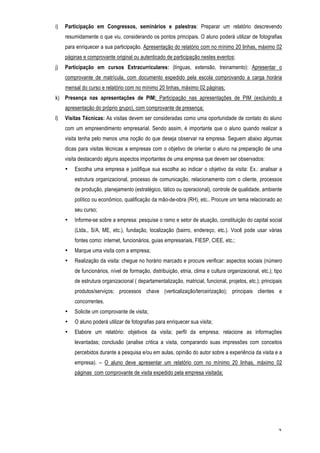 i)   Participação em Congressos, seminários e palestras: Preparar um relatório descrevendo
     resumidamente o que viu, considerando os pontos principais. O aluno poderá utilizar de fotografias
     para enriquecer a sua participação. Apresentação do relatório com no mínimo 20 linhas, máximo 02
     páginas e comprovante original ou autenticado de participação nestes eventos;
j)   Participação em cursos Extracurriculares: (línguas, extensão, treinamento): Apresentar o
     comprovante de matrícula, com documento expedido pela escola comprovando a carga horária
     mensal do curso e relatório com no mínimo 20 linhas, máximo 02 páginas;
k) Presença nas apresentações de PIM: Participação nas apresentações de PIM (excluindo a
     apresentação do próprio grupo), com comprovante de presença;
l)   Visitas Técnicas: As visitas devem ser consideradas como uma oportunidade de contato do aluno
     com um empreendimento empresarial. Sendo assim, é importante que o aluno quando realizar a
     visita tenha pelo menos uma noção do que deseja observar na empresa. Seguem abaixo algumas
     dicas para visitas técnicas a empresas com o objetivo de orientar o aluno na preparação de uma
     visita destacando alguns aspectos importantes de uma empresa que devem ser observados:
     •   Escolha uma empresa e justifique sua escolha ao indicar o objetivo da visita: Ex.: analisar a
         estrutura organizacional, processo de comunicação, relacionamento com o cliente, processos
         de produção, planejamento (estratégico, tático ou operacional), controle de qualidade, ambiente
         político ou econômico, qualificação da mão-de-obra (RH), etc.. Procure um tema relacionado ao
         seu curso;
     •   Informe-se sobre a empresa: pesquise o ramo e setor de atuação, constituição do capital social
         (Ltda., S/A, ME, etc.), fundação, localização (bairro, endereço, etc.). Você pode usar várias
         fontes como: internet, funcionários, guias empresariais, FIESP, CIEE, etc.;
     •   Marque uma visita com a empresa;
     •   Realização da visita: chegue no horário marcado e procure verificar: aspectos sociais (número
         de funcionários, nível de formação, distribuição, etnia, clima e cultura organizacional, etc.); tipo
         de estrutura organizacional ( departamentalização, matricial, funcional, projetos, etc.); principais
         produtos/serviços; processos chave (verticalização/terceirização); principais clientes e
         concorrentes.
     •   Solicite um comprovante de visita;
     •   O aluno poderá utilizar de fotografias para enriquecer sua visita;
     •   Elabore um relatório: objetivos da visita; perfil da empresa; relacione as informações
         levantadas; conclusão (analise critica a visita, comparando suas impressões com conceitos
         percebidos durante a pesquisa e/ou em aulas, opinião do autor sobre a experiência da visita e a
         empresa). – O aluno deve apresentar um relatório com no mínimo 20 linhas, máximo 02
         páginas com comprovante de visita expedido pela empresa visitada;




                                                                                                           3
 