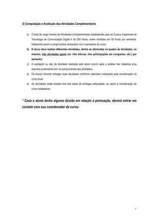 3) Computação e Avaliação das Atividades Complementares


   a) O total da carga horária de Atividades Complementares estabelecido para os Cursos Superiores de
       Tecnologia de Comunicação Digital é de 200 horas, assim divididas em 50 horas por semestre,
       totalizando assim a carga horária necessária nos 4 semestres do curso;
   b) O aluno deve realizar diferentes atividades, dentre as oferecidas no quadro de atividades, no
       máximo, três atividades iguais (ex: três leituras, três participações em congresso, etc.) por
       semestre;
   c) A aceitação ou não da atividade realizada pelo aluno ocorre após a análise dos relatórios e/ou
       resumos juntamente com os comprovantes das atividades;
   d) Os alunos deverão entregar suas atividades conforme calendário estipulado pela coordenação do
       curso local;
   e) As atividades serão aceitas fora das datas de entregas estipuladas, se assim a coordenação do
       curso estabelecer;



* Caso o aluno tenha alguma dúvida em relação à pontuação, deverá entrar em
contato com seu coordenador de curso.




                                                                                                   4
 