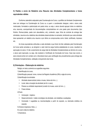 5) Padrão e envio do Relatório e/ou Resumo das Atividades Complementares e horas
equivalentes válidas


         Conforme calendário estipulado pela Coordenação de Curso, o portfólio de Atividade Complementar
deve ser entregue na Coordenação do Curso ou a quem o coordenador designar, onde o aluno está
matriculado, formatado e padronizado em pasta única, ou seja, o aluno deverá agrupar todos os relatórios
e/ou resumos, acompanhada de documentações comprobatórias em uma pasta para documentos (tipo
fichário, Romeu/Julieta, pasta com aba-elástico, etc), contendo: capa, ficha de controle de entrega das
atividades, resumos e/ou relatórios das atividades desenvolvidas no semestre, lembrando que cada atividade
deve apresentar um relatório e/ou resumo e por último os comprovantes como: ticket, certificado, impresso
etc.
         As horas equivalentes atribuídas a cada atividade e que forem de fato validadas pela Coordenação
de Curso serão somadas e, se atingirem o valor total da carga horária estabelecida no curso, resultará na
aprovação do aluno. O não cumprimento da carga total de Atividades Complementares ao término do curso,
o aluno será reprovado, ou seja, não receberá o Certificado de Conclusão de Curso. Caso isso ocorra, o
aluno deverá entrar em contato com a Secretaria local, para verificação dos procedimentos para entrega das
Atividades Complementares, validação e lançamento das horas.


6) Orientações – Elaboração de relatórios
       Redigir um texto contendo as sugestões seguintes:
       1) Identificação do curso;
       2) Identificação pessoal: nome, número de Registro Acadêmico (RA) e sigla de turma;
       3) Identificação da atividade:
         •   Atividade desenvolvida (visita a museu, leitura de livro...);
         •   Local, data e duração da atividade (se for o caso);
         •   Pessoa ou entidade responsável (curador do museu, autor do livro...);
         •   Frase síntese.
       4)Texto:
         •   Introdução = objetivo;
         •   Desenvolvimento = relato cronológico da atividade, com detalhes e avaliações;
         •   Conclusão = sugestões ou recomendações a partir do exposto, ou retomada sintética do
             exposto.
       5) Anexos (ingressos, fotos...);
       6) Local e data do relatório;
       7) Assinatura.




                                                                                                        6
 