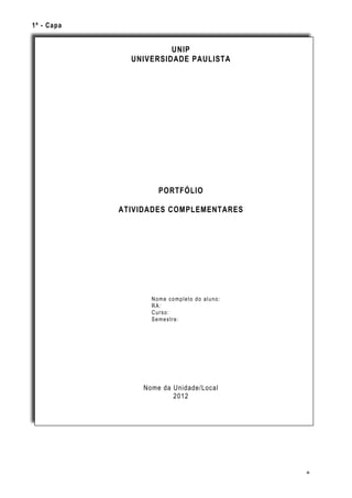 1º - Capa


                       UNIP
              UNIVERSIDADE PAULISTA




                     PORTFÓLIO

            ATIVIDADES COMPLEMENTARES




                   Nome completo do aluno:
                   RA:
                   Curso:
                   Semestre:




                 Nome da Unidade/Local
                         2012




                                             8
 