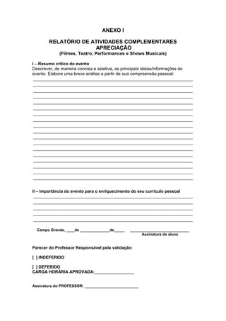ANEXO I

        RELATÓRIO DE ATIVIDADES COMPLEMENTARES
                      APRECIAÇÃO
             (Filmes, Teatro, Performances e Shows Musicais)

I – Resumo crítico do evento
Descrever, de maneira concisa e seletiva, as principais ideias/informações do
evento. Elabore uma breve análise a partir de sua compreensão pessoal:
 ______________________________________________________________________
 ______________________________________________________________________
 ______________________________________________________________________
 ______________________________________________________________________
 ______________________________________________________________________
 ______________________________________________________________________
 ______________________________________________________________________
 ______________________________________________________________________
 ______________________________________________________________________
 ______________________________________________________________________
 ______________________________________________________________________
 ______________________________________________________________________
 ______________________________________________________________________
 ______________________________________________________________________
 ______________________________________________________________________
 ______________________________________________________________________
 ______________________________________________________________________
 ______________________________________________________________________


II – Importância do evento para o enriquecimento do seu currículo pessoal
 ______________________________________________________________________
 ______________________________________________________________________
 ______________________________________________________________________
 ______________________________________________________________________
 ______________________________________________________________________

  Campo Grande, ____de ______________de_____   ____________________________
                                                     Assinatura do aluno


Parecer do Professor Responsável pela validação:

[ ] INDEFERIDO

[ ] DEFERIDO
CARGA HORÁRIA APROVADA:_________________


Assinatura do PROFESSOR: _______________________
 