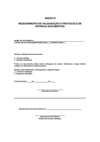 ANEXO III

     REQUERIMENTO DE VALIDADAÇÃO E PROTOCOLO DE
                ENTREGA DOCUMENTOS




NOME DO ACADÊMICO:______________________________________________________
CURSO ARTES VISUAISBACHARELADO [ ] LICENCIATURA [ ]




Solicito validação dos documentos:

[ ] Pasta catálogo
[ ] Planilha atualizada

Todos os documentos estão sendo entregues em anexo, referentes à carga horária
exigida em Atividades Complementares.

Declaro estar efetivando a entrega para a seguinte etapa:
[ ] Primeira Validação
[ ] Segunda Validação



Campo Grande, _____de _______________de _____



                            ____________________________
                                 Assinatura do Aluno




     Recebimento dos documentos em _____________________________________


                          ________________________________
                                Assinatura do Professor
                              Responsável pela validação
 
