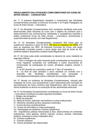 2REGULAMENTO DAS ATIVIDADES COMPLEMENTARES DO CURSO DE
ARTES VISUAIS – LICENCIATURA

Art. 1º. O presente Regulamento disciplina o cumprimento das Atividades
Complementares previstas na Estrutura Curricular e no Projeto Pedagógico do
Curso de Artes Visuais – Licenciatura.

Art. 2º. As Atividades Complementares (AC) constituem atividades extra-aula,
desenvolvidas pelos discentes do curso com o objetivo de contribuir para o
desenvolvimento dos conhecimentos, habilidades e competências inerentes à
prática profissional Curso de Artes Visuais – Licenciatura, reconhecidas e
supervisionadas de acordo com este Regulamento.

Art. 3º. As Atividades Complementares constituem 204 horas para os
acadêmicos ingressos a partir de 2010, 250 para os ingressos em 2009e 215
para os ingressos em 2007, da Estrutura Curricular do Curso, que serão
consideradas cumpridas quando o aluno atingir este total de horas de AC,
conforme tabela e dispositivos contidos neste Regulamento.

Art. 4º. As horas aulas serão consideradas no decorrer do curso mediante os
seguintes critérios:
    I - Para a contagem de cada hora/aula serão consideradas as horas/aula ou
    horas regulares constantes nos certificados e outros documentos de
    comprovação de participação em cursos, atividades, projetos, eventos e
    outros;
    II - as AC deverão ser cumpridas a partir do 1º até o 8º semestre; e
    III - ao final de cada semestre o aluno receberá um controle com a
    descrição     das    atividades    consideradas,      sua    pontuação  e
    orientações/considerações sobre a obtenção da pontuação restante.

Art. 5º. Haverá um professor de Atividades Complementares, indicado pelo
Colegiado de Curso, que acompanhará e será responsável pela marcação do
aproveitamento de horas conforme este Regulamento, além de exercer uma
tutoria auxiliando os alunos na construção de seu aprendizado extra-aula.

Art. 6º. As Atividades Complementares consideradas no Curso de Artes Visuais
– Licenciatura constituem-se pelas seguintes atividades:
I - Estágio não-obrigatório;
II - Bolsa de pesquisa;
III - Bolsa de ensino, extensão, permanência e outras institucionais;
IV - Monitoria voluntária (ensino, pesquisa e extensão);
V - Cursos técnicos complementares;
VI - Cursos de informática ou língua estrangeira;
VII - Participação em diretórios e centros acadêmicos;
VIII - Experiências práticas relacionadas à área, desenvolvidas em ambientes
profissionais, como galerias, centros culturais, museus, escolas, instituições
públicas, empresas e outras instituições afins;
IX - Eventos acadêmicos;
X – Eventos artísticos;
XI - Outras atividades não relacionadas.
 