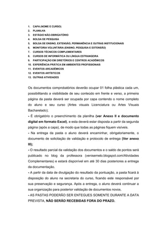 1.   CAPA (NOME E CURSO)
2.   PLANILHA
3.   ESTÁGIO NÃO-OBRIGATÓRIO
4.   BOLSA DE PESQUISA
5.   BOLSA DE ENSINO, EXTENSÃO, PERMANÊNCIA E OUTRAS INSTITUCIONAIS
6.   MONITORIA VOLUNTÁRIA (ENSINO, PESQUISA E EXTENSÃO)
7.   CURSOS TÉCNICOS COMPLEMENTARES
8.   CURSOS DE INFORMÁTICA OU LÍNGUA ESTRANGEIRA
9.   PARTICIPAÇÃO EM DIRETÓRIOS E CENTROS ACADÊMICOS
10. EXPERIÊNCIA PRÁTICA EM AMBIENTES PROFISSIONAIS
11. EVENTOS ARCADÊMICOS
12. EVENTOS ARTÍSTICOS
13. OUTRAS ATIVIDADES



Os documentos comprobatórios deverão ocupar 01 folha plástica cada um,
possibilitando a visibilidade de seu conteúdo em frente e verso, a primeira
página da pasta deverá ser ocupada por capa contendo o nome completo
do aluno e seu curso (Artes visuais Licenciatura ou Artes Visuais
Bacharelado);
- É obrigatório o preenchimento da planilha (ver Anexo II e documento
digital em formato Excel), e esta deverá estar disposta a partir da segunda
página (após a capa), de modo que todas as páginas fiquem visíveis.
- Na entrega da pasta o aluno deverá encaminhar, obrigatoriamente, o
documento de solicitação de validação e protocolo de entrega (Ver anexo
III);
- O resultado parcial da validação dos documentos e o saldo de pontos será
publicado no blog da professora (venisemelo.blogspot.com/Atividades
Complementares) e estará disponível em até 30 dias posteriores a entrega
da documentação.
- A partir da data de divulgação do resultado da pontuação, a pasta ficará à
disposição do aluno na secretaria do curso, ficando este responsável por
sua preservação e segurança. Após a entrega, o aluno deverá continuar a
sua organização para posterior validação de documentos novos.
- AS PASTAS PODERÃO SER ENTEGUES SOMENTE DURANTE A DATA
PREVISTA, NÃO SERÃO RECEBIDAS FORA DO PRAZO.
 