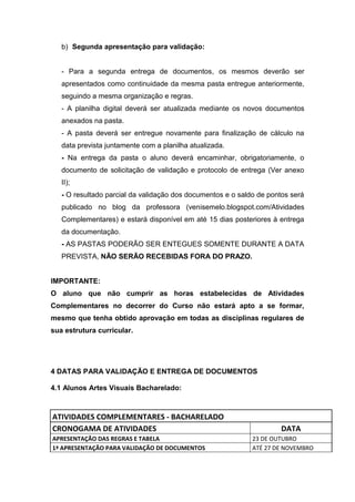 b) Segunda apresentação para validação:


   - Para a segunda entrega de documentos, os mesmos deverão ser
   apresentados como continuidade da mesma pasta entregue anteriormente,
   seguindo a mesma organização e regras.
   - A planilha digital deverá ser atualizada mediante os novos documentos
   anexados na pasta.
   - A pasta deverá ser entregue novamente para finalização de cálculo na
   data prevista juntamente com a planilha atualizada.
   - Na entrega da pasta o aluno deverá encaminhar, obrigatoriamente, o
   documento de solicitação de validação e protocolo de entrega (Ver anexo
   II);
   - O resultado parcial da validação dos documentos e o saldo de pontos será
   publicado no blog da professora (venisemelo.blogspot.com/Atividades
   Complementares) e estará disponível em até 15 dias posteriores à entrega
   da documentação.
   - AS PASTAS PODERÃO SER ENTEGUES SOMENTE DURANTE A DATA
   PREVISTA, NÃO SERÃO RECEBIDAS FORA DO PRAZO.


IMPORTANTE:
O aluno que não cumprir as horas estabelecidas de Atividades
Complementares no decorrer do Curso não estará apto a se formar,
mesmo que tenha obtido aprovação em todas as disciplinas regulares de
sua estrutura curricular.




4 DATAS PARA VALIDAÇÃO E ENTREGA DE DOCUMENTOS

4.1 Alunos Artes Visuais Bacharelado:



ATIVIDADES COMPLEMENTARES - BACHARELADO
CRONOGAMA DE ATIVIDADES                                               DATA
APRESENTAÇÃO DAS REGRAS E TABELA                             23 DE OUTUBRO
1ª APRESENTAÇÃO PARA VALIDAÇÃO DE DOCUMENTOS                 ATÉ 27 DE NOVEMBRO
 