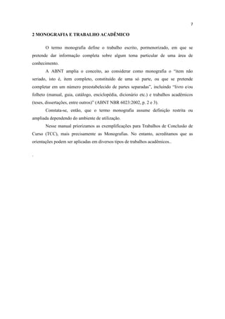7
2 MONOGRAFIA E TRABALHO ACADÊMICO
O termo monografia define o trabalho escrito, pormenorizado, em que se
pretende dar informação completa sobre algum tema particular de uma área de
conhecimento.
A ABNT amplia o conceito, ao considerar como monografia o “item não
seriado, isto é, item completo, constituído de uma só parte, ou que se pretende
completar em um número preestabelecido de partes separadas”, incluindo “livro e/ou
folheto (manual, guia, catálogo, enciclopédia, dicionário etc.) e trabalhos acadêmicos
(teses, dissertações, entre outros)” (ABNT NBR 6023:2002, p. 2 e 3).
Constata-se, então, que o termo monografia assume definição restrita ou
ampliada dependendo do ambiente de utilização.
Nesse manual priorizamos as exemplificações para Trabalhos de Conclusão de
Curso (TCC), mais precisamente as Monografias. No entanto, acreditamos que as
orientações podem ser aplicadas em diversos tipos de trabalhos acadêmicos..
.
 
