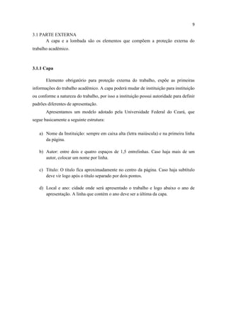 9
3.1 PARTE EXTERNA
A capa e a lombada são os elementos que compõem a proteção externa do
trabalho acadêmico.
3.1.1 Capa
Elemento obrigatório para proteção externa do trabalho, expõe as primeiras
informações do trabalho acadêmico. A capa poderá mudar de instituição para instituição
ou conforme a natureza do trabalho, por isso a instituição possui autoridade para definir
padrões diferentes de apresentação.
Apresentamos um modelo adotado pela Universidade Federal do Ceará, que
segue basicamente a seguinte estrutura:
a) Nome da Instituição: sempre em caixa alta (letra maiúscula) e na primeira linha
da página.
b) Autor: entre dois e quatro espaços de 1,5 entrelinhas. Caso haja mais de um
autor, colocar um nome por linha.
c) Título: O título fica aproximadamente no centro da página. Caso haja subtítulo
deve vir logo após o título separado por dois pontos.
d) Local e ano: cidade onde será apresentado o trabalho e logo abaixo o ano de
apresentação. A linha que contém o ano deve ser a última da capa.
 