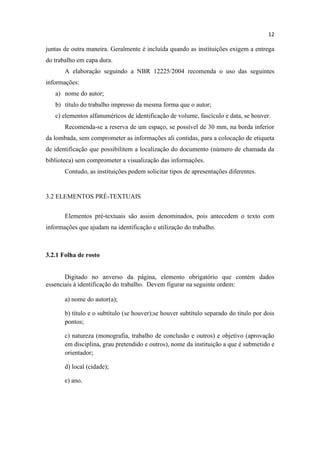 12
juntas de outra maneira. Geralmente é incluída quando as instituições exigem a entrega
do trabalho em capa dura.
A elaboração seguindo a NBR 12225/2004 recomenda o uso das seguintes
informações:
a) nome do autor;
b) título do trabalho impresso da mesma forma que o autor;
c) elementos alfanuméricos de identificação de volume, fascículo e data, se houver.
Recomenda-se a reserva de um espaço, se possível de 30 mm, na borda inferior
da lombada, sem comprometer as informações ali contidas, para a colocação de etiqueta
de identificação que possibilitem a localização do documento (número de chamada da
biblioteca) sem comprometer a visualização das informações.
Contudo, as instituições podem solicitar tipos de apresentações diferentes.
3.2 ELEMENTOS PRÉ-TEXTUAIS
Elementos pré-textuais são assim denominados, pois antecedem o texto com
informações que ajudam na identificação e utilização do trabalho.
3.2.1 Folha de rosto
Digitado no anverso da página, elemento obrigatório que contém dados
essenciais à identificação do trabalho. Devem figurar na seguinte ordem:
a) nome do autor(a);
b) título e o subtítulo (se houver);se houver subtítulo separado do titulo por dois
pontos;
c) natureza (monografia, trabalho de conclusão e outros) e objetivo (aprovação
em disciplina, grau pretendido e outros), nome da instituição a que é submetido e
orientador;
d) local (cidade);
e) ano.
 