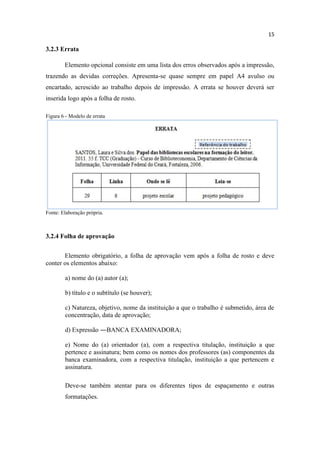 15
3.2.3 Errata
Elemento opcional consiste em uma lista dos erros observados após a impressão,
trazendo as devidas correções. Apresenta-se quase sempre em papel A4 avulso ou
encartado, acrescido ao trabalho depois de impressão. A errata se houver deverá ser
inserida logo após a folha de rosto.
Figura 6 - Modelo de errata
Fonte: Elaboração própria.
3.2.4 Folha de aprovação
Elemento obrigatório, a folha de aprovação vem após a folha de rosto e deve
conter os elementos abaixo:
a) nome do (a) autor (a);
b) título e o subtítulo (se houver);
c) Natureza, objetivo, nome da instituição a que o trabalho é submetido, área de
concentração, data de aprovação;
d) Expressão ―BANCA EXAMINADORA;
e) Nome do (a) orientador (a), com a respectiva titulação, instituição a que
pertence e assinatura; bem como os nomes dos professores (as) componentes da
banca examinadora, com a respectiva titulação, instituição a que pertencem e
assinatura.
Deve-se também atentar para os diferentes tipos de espaçamento e outras
formatações.
 