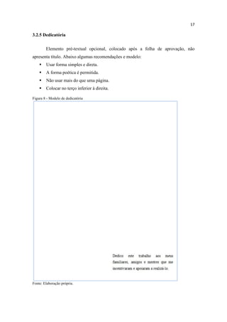 17
3.2.5 Dedicatória
Elemento pré-textual opcional, colocado após a folha de aprovação, não
apresenta título. Abaixo algumas recomendações e modelo:
 Usar forma simples e direta.
 A forma poética é permitida.
 Não usar mais do que uma página.
 Colocar no terço inferior à direita.
Figura 8 - Modelo de dedicatória
Fonte: Elaboração própria.
 