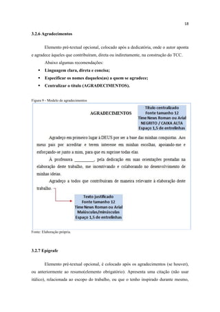 18
3.2.6 Agradecimentos
Elemento pré-textual opcional, colocado após a dedicatória, onde o autor aponta
e agradece àqueles que contribuíram, direta ou indiretamente, na construção do TCC.
Abaixo algumas recomendações:
 Linguagem clara, direta e concisa;
 Especificar os nomes daqueles(as) a quem se agradece;
 Centralizar o título (AGRADECIMENTOS).
Figura 9 - Modelo de agradecimentos
Fonte: Elaboração própria.
3.2.7 Epígrafe
Elemento pré-textual opcional, é colocado após os agradecimentos (se houver),
ou anteriormente ao resumo(elemento obrigatório). Apresenta uma citação (não usar
itálico), relacionada ao escopo do trabalho, ou que o tenho inspirado durante mesmo,
 