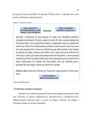 20
do corpo do resumo, precedidas da expressão “Palavras-chave:”, separadas entre si por
pontos e finalizadas também por ponto.
Figura 11 - Modelo de resumo
Fonte: Elaboração própria.
3.2.9 Resumo em língua estrangeira
Constitui uma versão do resumo para idioma de divulgação internacional, sendo
mais utilizados os idiomas inglês(abstract), francês(résumé) e espanhol(resumen).
Obrigatoriamente localizado após o resumo em língua vernácula, sua redação e
formatação obedece às mesmas orientações.
 