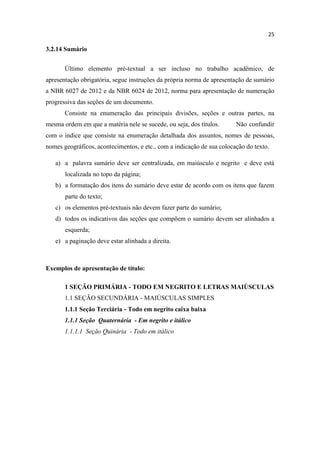 25
3.2.14 Sumário
Último elemento pré-textual a ser incluso no trabalho acadêmico, de
apresentação obrigatória, segue instruções da própria norma de apresentação de sumário
a NBR 6027 de 2012 e da NBR 6024 de 2012, norma para apresentação de numeração
progressiva das seções de um documento.
Consiste na enumeração das principais divisões, seções e outras partes, na
mesma ordem em que a matéria nele se sucede, ou seja, dos títulos. Não confundir
com o índice que consiste na enumeração detalhada dos assuntos, nomes de pessoas,
nomes geográficos, acontecimentos, e etc., com a indicação de sua colocação do texto.
a) a palavra sumário deve ser centralizada, em maiúsculo e negrito e deve está
localizada no topo da página;
b) a formatação dos itens do sumário deve estar de acordo com os itens que fazem
parte do texto;
c) os elementos pré-textuais não devem fazer parte do sumário;
d) todos os indicativos das seções que compõem o sumário devem ser alinhados a
esquerda;
e) a paginação deve estar alinhada a direita.
Exemplos de apresentação de título:
1 SEÇÃO PRIMÁRIA - TODO EM NEGRITO E LETRAS MAIÚSCULAS
1.1 SEÇÃO SECUNDÁRIA - MAIÚSCULAS SIMPLES
1.1.1 Seção Terciária - Todo em negrito caixa baixa
1.1.1 Seção Quaternária - Em negrito e itálico
1.1.1.1 Seção Quinária - Todo em itálico
 