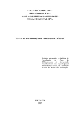 FABIANE MACHADO DA COSTA
IVONETE LÔBO DE SOUZA
MARIE MARGUERITE DAUMARD FERNANDES
NEYLIANNE DA COSTA E SILVA
MANUAL DE NORMALIZAÇÃO DE TRABALHOS ACADÊMICOS
Trabalho apresentado à disciplina de
Normalização do Curso de
Biblioteconomia da Universidade
Federal do Ceará como requisito parcial
para a obtenção de nota, sob a orientação
da Profa. Ma. Maria Áurea Montenegro.
FORTALEZA
2015
 