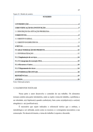 27
Figura 18 - Modelo de sumário
Fonte: Elaboração própria.
3.3 ELEMENTOS TEXTUAIS
Nessa parte o autor desenvolve o conteúdo do seu trabalho. Os elementos
textuais contêm uma parte introdutória, onde se expõe o tema do trabalho, o problema a
ser abordado, a(s) hipótese(s) quando couber(em), bem como o(s)objetivo(s) a ser(em)
atingido(s) e a(s) justificativa(s).
É necessário que sejam indicados o referencial teórico que o embasa, a
metodologia a ser utilizada, assim como os recursos e o cronograma necessários a sua
consecução. No desenvolvimento, o tema do trabalho é exposto e discutido.
 