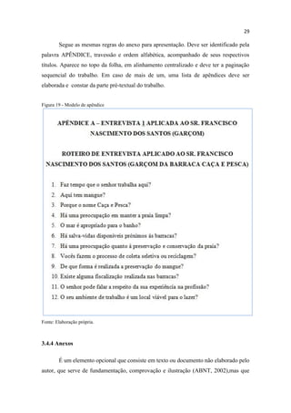 29
Segue as mesmas regras do anexo para apresentação. Deve ser identificado pela
palavra APÊNDICE, travessão e ordem alfabética, acompanhado de seus respectivos
títulos. Aparece no topo da folha, em alinhamento centralizado e deve ter a paginação
sequencial do trabalho. Em caso de mais de um, uma lista de apêndices deve ser
elaborada e constar da parte pré-textual do trabalho.
Figura 19 - Modelo de apêndice
Fonte: Elaboração própria.
3.4.4 Anexos
É um elemento opcional que consiste em texto ou documento não elaborado pelo
autor, que serve de fundamentação, comprovação e ilustração (ABNT, 2002),mas que
 
