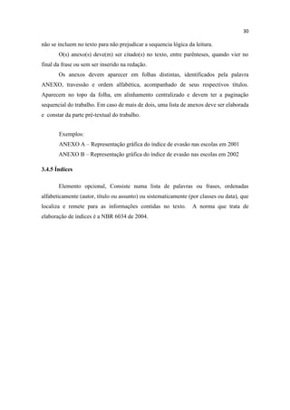 30
não se incluem no texto para não prejudicar a sequencia lógica da leitura.
O(s) anexo(s) deve(m) ser citado(s) no texto, entre parênteses, quando vier no
final da frase ou sem ser inserido na redação.
Os anexos devem aparecer em folhas distintas, identificados pela palavra
ANEXO, travessão e ordem alfabética, acompanhado de seus respectivos títulos.
Aparecem no topo da folha, em alinhamento centralizado e devem ter a paginação
sequencial do trabalho. Em caso de mais de dois, uma lista de anexos deve ser elaborada
e constar da parte pré-textual do trabalho.
Exemplos:
ANEXO A – Representação gráfica do índice de evasão nas escolas em 2001
ANEXO B – Representação gráfica do índice de evasão nas escolas em 2002
3.4.5 Índices
Elemento opcional, Consiste numa lista de palavras ou frases, ordenadas
alfabeticamente (autor, título ou assunto) ou sistematicamente (por classes ou data), que
localiza e remete para as informações contidas no texto. A norma que trata de
elaboração de índices é a NBR 6034 de 2004.
 