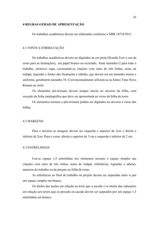 31
4 REGRAS GERAIS DE APRESENTAÇÃO
Os trabalhos acadêmicos devem ser elaborados conforme a NBR 14724/2011.
4.1 FONTE E FORMATAÇÃO
Os trabalhos acadêmicos devem ser digitados na cor preta (ficando livre o uso de
cores para as ilustrações), em papel branco ou reciclado, fonte tamanho12 para todo o
trabalho, inclusive capa, excetuando-se citações com mais de três linhas, notas de
rodapé, legendas e fontes das ilustrações e tabelas, que devem ser em tamanho menor e
uniforme, geralmente tamanho 10. Convencionalmente utilizam-se as fontes Time News
Roman ou Arial.
Os elementos pré-textuais devem sempre iniciar no anverso da folha, com
exceção da ficha catalográfica que deve ser apresentada no verso da folha de rosto.
Os elementos textuais e pós-textuais podem ser digitados no anverso e verso das
folhas.
4.2 MARGENS
Para o anverso as margens devem ser esquerda e superior de 3cm e direita e
inferior de 2cm. Para o verso, direita e superior de 3 cm e esquerda e inferior de 2 cm.
4.3 ENTRELINHAS
Usa-se espaço 1,5 entrelinhas nos elementos textuais e espaço simples nas
citações com mais de três linhas, notas de rodapé, referências, legendas e tabelas,
natureza do trabalho ou do projeto na folha de rosto.
As referências ao final do trabalho ou projeto devem ser separadas entre si por
um espaço simples em branco.
Os títulos das seções em relação ao texto que o sucede e os títulos das subseções
em relação aos textos que os precede ou sucede devem ser separados por um espaço 1,5
entrelinhas em branco.
 