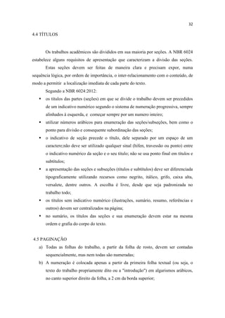 32
4.4 TÍTULOS
Os trabalhos acadêmicos são divididos em sua maioria por seções. A NBR 6024
estabelece alguns requisitos de apresentação que caracterizam a divisão das seções.
Estas seções devem ser feitas de maneira clara e precisam expor, numa
sequência lógica, por ordem de importância, o inter-relacionamento com o conteúdo, de
modo a permitir a localização imediata de cada parte do texto.
Segundo a NBR 6024:2012:
 os títulos das partes (seções) em que se divide o trabalho devem ser precedidos
de um indicativo numérico segundo o sistema de numeração progressiva, sempre
alinhados à esquerda, e começar sempre por um numero inteiro;
 utilizar números arábicos para enumeração das seções/subseções, bem como o
ponto para divisão e consequente subordinação das seções;
 o indicativo de seção precede o título, dele separado por um espaço de um
caractere;não deve ser utilizado qualquer sinal (hífen, travessão ou ponto) entre
o indicativo numérico da seção e o seu título; não se usa ponto final em títulos e
subtítulos;
 a apresentação das seções e subseções (títulos e subtítulos) deve ser diferenciada
tipograficamente utilizando recursos como negrito, itálico, grifo, caixa alta,
versalete, dentre outros. A escolha é livre, desde que seja padronizada no
trabalho todo;
 os títulos sem indicativo numérico (ilustrações, sumário, resumo, referências e
outros) devem ser centralizados na página;
 no sumário, os títulos das seções e sua enumeração devem estar na mesma
ordem e grafia do corpo do texto.
4.5 PAGINAÇÃO
a) Todas as folhas do trabalho, a partir da folha de rosto, devem ser contadas
sequencialmente, mas nem todas são numeradas;
b) A numeração é colocada apenas a partir da primeira folha textual (ou seja, o
texto do trabalho propriamente dito ou a "introdução") em algarismos arábicos,
no canto superior direito da folha, a 2 cm da borda superior;
 