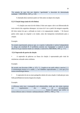 34
“Os estudos de caso têm por objetivo ‘aprofundar’ a descrição de determinada
realidade.” (TRIVIÑOS, 1987, p. 110)
A chamada do(s) autor(es) pode ser feita antes ou depois da citação.
5.2.3 Citação longa (mais de três linhas)
▪ A citação com mais de três linhas é feita sem aspas e deve ser diferenciada do
texto através dos seguintes destaques: (a) recuo de 4 cm a partir da margem esquerda;
(b) letra menor do que a utilizada no texto e (c) espaçamento simples. ▪ Se houver
partes entre aspas no original a ser citado, estas são transpostas normalmente para a
citação.
Exemplo:
No estudo experimental, pensa-se que, se o sujeito é submetido à variável independente
A, atinge um resultado B. O problema consiste em “manipular” a variável A para
observar de que maneira muda ou é afetada a variável B. (TRIVIÑOS, 1987, p. 111).
5.2.4 Supressão de partes da citação
▪ A supressão de palavras ou frases da citação é representada pelo sinal de
reticências colocado entre colchetes.
Exemplo:
De acordo com Severino (1986, p. 157), “[...] impõe-se um estilo sóbrio e preciso [...].
A terminologia técnica só é usada [...] em trabalhos especializados, [...] em que já se
tornou terminologia básica.
▪ A supressão de um ou mais parágrafos dentro de uma citação é indicada por uma
linha pontilhada da mesma largura da citação.
Exemplo:
A diferença entre tese e monografia está subentendida, ainda que não esteja expressa
nos regulamentos dos cursos de pós-graduação.
.................................................................................... Somos de parecer que ambos os
termos diferem entre si formal e substancialmente. (SPINA, 1985, p. 7-8).
 