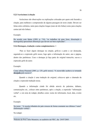 35
5.2.5 Acréscimos à citação
Acréscimos são observações ou explicações colocadas por quem está fazendo a
citação, para melhorar a compreensão de alguma passagem do texto citado. Devem ser
feitas entre colchetes, tanto para citações longas (mais de três linhas) como para citações
curtas (até três linhas).
Exemplo:
De acordo com Spina (1985, p. 7-8), “os trabalhos de grau [tese, dissertação e
monografia] apresentam diferenças que devem ser bem explicadas”.
5.2.6 Destaques, tradução e notas complementares ▪
Para se fazer algum destaque na citação, grifa-se a parte a ser destacada,
seguindo-se a expressão grifo nosso, logo após a informação do autor, ano e página,
dentro dos parênteses. Caso o destaque já faça parte do original transcrito, usa-se a
expressão grifo do autor.
Exemplo:
Como afirma Pimentel (2001, p. 129, grifo nosso), “A escravidão acabava se tornando
desejada pelo escravo”.
Quando a citação é uma tradução do original, coloca-se após a chamada da
citação a expressão tradução nossa.
Quando a informação citada foi obtida através de palestras, debates,
comunicações etc., colocar entre parênteses, após a citação, a expressão “informação
verbal”, e em nota de rodapé, detalhes como: nome do informante, local, data, evento
etc.
Exemplo:
No texto: “A receita tributária do país cresceu de forma constante nos últimos 3 anos”
(Informação verbal) ¹.
No rodapé:
_______________
¹Palestra do Prof. Júlio Monteiro, no auditório da FIEC, dia 29/07/2005.
 