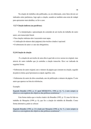 36
Na citação de trabalhos não publicados, ou em elaboração, estes fatos devem ser
indicados entre parênteses, logo após a citação, usando-se também uma nota de rodapé
para apresentar mais detalhes, se for o caso.
5.2.7 Citação indireta (ou paráfrase)
É a interpretação e apresentação do conteúdo de um trecho do trabalho de outro
autor, sem transcrição literal.
▪ Nas citações indiretas não é necessário usar aspas.
▪ A indicação do número da(s) página(s) dos trechos citados é opcional.
▪ O sobrenome do autor e o ano são obrigatórios.
5.2.8 Citação de citação
É a citação de um trecho de uma obra à qual não se teve acesso no original, mas
através de outro trabalho que já continha a citação transcrita. Deve ser indicada da
seguinte forma:
▪ Sobrenome do autor original, ano e número da página que constam na citação, seguido
da palavra latina apud (pronuncia-se ápud; significa: em).
▪ Sobrenome do autor da obra consultada, ano de publicação e número da página. É este
autor que aparece na lista de referências.
Exemplo:
Segundo Brandão (1992, p. 21 apud MESQUITA, 1994, p. 6), “[...] nem sempre se
observa a convergência dos objetivos das políticas econômicas.”
Esta forma indica que o trecho citado é de Brandão (1992, p. 21) mas foi lido no
trabalho de Mesquita (1994, p. 6), que fez a citação do trabalho de Brandão. Como
forma alternativa, pode-se colocar:
Segundo Brandão (1992, p. 21) citado por Mesquita (1994, p. 6), “[...] nem sempre se
observa a convergência dos objetivos das políticas econômicas”.
 
