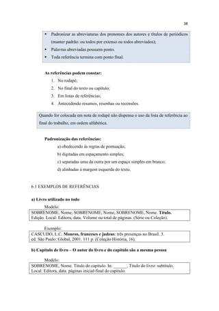 38
 Padronizar as abreviaturas dos prenomes dos autores e títulos de periódicos
(manter padrão: ou todos por extenso ou todos abreviados);
 Palavras abreviadas possuem ponto.
 Toda referência termina com ponto final.
As referências podem constar:
1. No rodapé;
2. No final do texto ou capítulo;
3. Em listas de referências;
4. Antecedendo resumos, resenhas ou recensões.
Quando for colocada em nota de rodapé não dispensa o uso da lista de referência ao
final do trabalho, em ordem alfabética.
Padronização das referências:
a) obedecendo ás regras de pontuação;
b) digitadas em espaçamento simples;
c) separadas uma da outra por um espaço simples em branco;
d) alinhadas á margem esquerda do texto.
6.1 EXEMPLOS DE REFERÊNCIAS
a) Livro utilizado no todo
Modelo:
SOBRENOME, Nome; SOBRENOME, Nome; SOBRENOME, Nome. Título.
Edição. Local: Editora, data. Volume ou total de páginas. (Série ou Coleção).
Exemplo:
CASCUDO, L.C. Mouros, franceses e judeus: três presenças no Brasil. 3.
ed. São Paulo: Global, 2001. 111 p. (Coleção História, 16).
b) Capítulo de livro – O autor do livro e do capítulo são a mesma pessoa
Modelo:
SOBRENOME, Nome. Título do capítulo. In: ______. Título do livro: subtítulo.
Local: Editora, data. páginas inicial-final do capítulo.
 