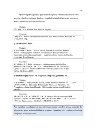 40
Quando a publicação não apresenta indicação de autoria nem qualquer outro
responsável pela organização da obra, a entrada é feita pelo título,sendo a primeira
palavra totalmente em letras maiúsculas.
Modelo:
TÍTULO. Local: Editora, data. Total de páginas.
Exemplo:
DIAGNÓSTICO do setor editorial brasileiro. São Paulo: Câmara Brasileira do
Livro, 1993. 64 p.
g) Dissertações e Teses
Modelo:
SOBRENOME, Nome. Título da tese ou dissertação: subtítulo. Data de
defesa. Total de páginas ou folhas. Dissertação ou Tese (Mestrado ou
Doutorado em área de concentração) - Departamento ou Centro, Instituição,
Local, data de publicação.
Exemplo:
SILVEIRA, D. B. Falas e imagens: a escola de educação infantil na
perspectiva das crianças. 2005. 173 f. Tese (Doutorado em Educação) –
Centro de Educação e Ciências Humanas, Universidade Federal de São
Carlos, São Carlos, 2006.
h) Trabalho apresentado em congressos, simpósios, jornadas, etc
Modelo:
SOBRENOME, Nome; SOBRENOME, Nome. Título do trabalho. In: TÍTULO
DO EVENTO, nº., data, Local de realização. Anais... ou Resumos... ou
Proceedings... Local de publicação: Editora, data. páginas inicial-final do
trabalho.
Exemplo:
BRAYNER, A. R. A.; MEDEIROS, C. B. Incorporação do tempo em SGB
orientado à objetos. In: SIMPÓSIO BRASILEIRO DE BANCO DE DADOS, 9.,
1994, São Paulo. Anais... São Paulo: USP, 1994. p. 16-29.
Para trabalhos consultados em meio eletrônico, seguir o modelo acima, acrescido das
informações sobre a disponibilidade e o acesso: Disponível em: <endereço eletrônico
completo>. Acesso em: data.
 