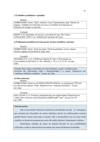 41
i) Trabalhos acadêmicos e apostilas
Modelo:
SOBRENOME, Nome. Título: subtítulo. Local: Departamento, data. Número de
páginas. Trabalho de Conclusão de Curso ou Trabalho de Graduação ou
Relatório de Estágio ou Apostila.
Exemplo:
RIZZO, S. R. Qualidade em serviços: um estudo de caso. São Carlos:
UFSCar/DEP, 1999.111 p. Trabalho de Conclusão de Curso.
j) Publicações periódicas (revistas gerais, técnico-científicas e jornais)
Modelo:
SOBRENOME, Nome. Título do artigo. Título do periódico, Local, volume,
número, páginas inicial-final do artigo, data.
Exemplo:
MASIERO, P.C. et al. A Biblioteca Digital de Teses e Dissertações da
Universidade de São Paulo. Ci. Inf., Brasília, v. 30, n. 3, p. 23-27, set./dez.
2001.
Atenção: Para artigos consultados em meio eletrônico, seguir o modelo acima,
acrescido das informações sobre a disponibilidade e o acesso: Disponível em:
<endereço eletrônico completo>. Acesso em: data.
k) Sites (internet)
Modelo:
SOBRENOME, Nome ou AUTORIA INSTITUCIONAL ou entrada pelo TÍTULO
(se não houver autoria). Título. Disponível em: <endereço eletrônico>. Acesso
em: data.
Exemplo:
BALTAZAR, A. P. E-futuros: projetando para um mundo digital. Disponível em:
<http://www.vitruvius.com.br/arquitetos/arq000/esp077.asp>. Acesso em: 09
abr. 2007.
Nota da norma:
Não se recomenda referenciar material de curta duração na rede. As mensagens
que circulam por intermédio de correio eletrônico devem ser referenciadas somente
quando forem a única fonte sobre o assunto. Não é recomendável seu uso como fonte
científica ou técnica de pesquisa por serem de caráter informal, interpessoal e efêmero.
Informações retiradas de textos da Internet deverão ter sua confiabilidade
verificada e conter as informações necessárias para serem facilmente localizadas.
 