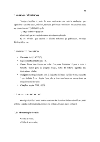 42
7 ARTIGOS CIÊNTÍFICOS
“Artigo científico é parte de uma publicação com autoria declarada, que
apresenta e discute idéias, métodos, técnicas, processos e resultados nas diversas áreas
do conhecimento.” (NBR 6022, p.2).
O artigo científico pode ser:
a) original, que apresenta temas ou abordagens originais;
b) de revisão, que analisa e discute trabalhos já publicados, revisões
bibliográficas etc.
7.1 FORMATO DO ARTIGO
 Formato: A4 (210 X 297);
 Espaçamento entre linhas: 1,5.
 Fonte: Times New Roman ou Arial. Cor preta. Tamanho 12 para o texto e
tamanho menor para as citações longas, notas de rodapé, legendas das
ilustrações e tabelas;
 Margens: modo justificado, com as seguintes medidas: superior 3 cm.; esquerda
3 cm.; inferior 2 cm.; direita 2 cm; não se deve usar barras ou outros sinais na
margem lateral do texto.
 Citações: seguir NBR 10520.
7.2 ESTRUTURA DO ARTIGO
O artigo científico tem a mesma estrutura dos demais trabalhos científicos: parte
externa (capa) e parte interna (elementos pré-textuais, textuais e pós-textuais).
7.2.1 Elementos pré-textuais
• Folha de rosto;
• Folha de aprovação;
 