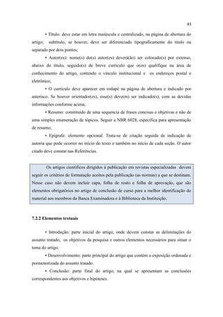 43
• Título: deve estar em letra maiúscula e centralizado, na página de abertura do
artigo; subtítulo, se houver, deve ser diferenciado tipograficamente do título ou
separado por dois pontos;
• Autor(es): nome(s) do(s) autor(es) deverá(ão) ser colocado(s) por extenso,
abaixo do título, seguido(s) de breve currículo que o(os) qualifique na área de
conhecimento do artigo, contendo o vínculo institucional e os endereços postal e
eletrônico;
• O currículo deve aparecer em rodapé na página de abertura e indicado por
asterisco. Se houver orientador(es), esse(s) deve(m) ser indicado(s), com as devidas
informações conforme acima;
• Resumo: constituído de uma sequencia de frases concisas e objetivas e não de
uma simples enumeração de tópicos. Seguir a NBR 6028, específica para apresentação
de resumo;
• Epígrafe: elemento opcional. Trata-se de citação seguida de indicação de
autoria que pode ocorrer no início do texto e também no início de cada seção. O autor
citado deve constar nas Referências.
Os artigos científicos dirigidos à publicação em revistas especializadas devem
seguir os critérios de formatação aceitos pela publicação (as normas) a que se destinam.
Nesse caso não devem incluir capa, folha de rosto e folha de aprovação, que são
elementos obrigatórios no artigo de conclusão de curso para a melhor identificação do
material aos membros da Banca Examinadora e à Biblioteca da Instituição.
7.2.2 Elementos textuais
• Introdução: parte inicial do artigo, onde devem constar as delimitações do
assunto tratado, os objetivos da pesquisa e outros elementos necessários para situar o
tema do artigo.
• Desenvolvimento: parte principal do artigo que contém a exposição ordenada e
pormenorizada do assunto tratado.
• Conclusão: parte final do artigo, na qual se apresentam as conclusões
correspondentes aos objetivos e hipóteses.
 