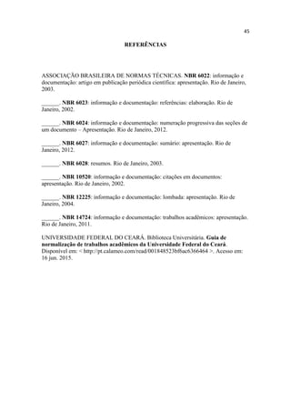 45
REFERÊNCIAS
ASSOCIAÇÃO BRASILEIRA DE NORMAS TÉCNICAS. NBR 6022: informação e
documentação: artigo em publicação periódica científica: apresentação. Rio de Janeiro,
2003.
______. NBR 6023: informação e documentação: referências: elaboração. Rio de
Janeiro, 2002.
______. NBR 6024: informação e documentação: numeração progressiva das seções de
um documento – Apresentação. Rio de Janeiro, 2012.
______. NBR 6027: informação e documentação: sumário: apresentação. Rio de
Janeiro, 2012.
______. NBR 6028: resumos. Rio de Janeiro, 2003.
______. NBR 10520: informação e documentação: citações em documentos:
apresentação. Rio de Janeiro, 2002.
______. NBR 12225: informação e documentação: lombada: apresentação. Rio de
Janeiro, 2004.
______. NBR 14724: informação e documentação: trabalhos acadêmicos: apresentação.
Rio de Janeiro, 2011.
UNIVERSIDADE FEDERAL DO CEARÁ. Biblioteca Universitária. Guia de
normalização de trabalhos acadêmicos da Universidade Federal do Ceará.
Disponível em: < http://pt.calameo.com/read/001848523bf6ac6366464 >. Acesso em:
16 jun. 2015.
 