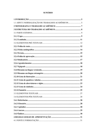SUMÁRIO
1 INTRODUÇÃO ........................................................................................................... 5
1.1 ABNT E NORMALIZAÇÃO DE TRABALHOS ACADÊMICOS.......................... 5
2 MONOGRAFIA E TRABALHO ACADÊMICO .................................................... 7
3 ESTRUTURA DO TRABALHO ACADÊMICO..................................................... 8
3.1 PARTE EXTERNA.................................................................................................... 9
3.1.1 Capa........................................................................................................................ 9
3.1.2 Lombada............................................................................................................... 11
3.2 ELEMENTOS PRÉ-TEXTUAIS ............................................................................. 12
3.2.1 Folha de rosto....................................................................................................... 12
3.2.2 Ficha catalográfica .............................................................................................. 14
3.2.3 Errata.................................................................................................................... 15
3.2.4 Folha de aprovação.............................................................................................. 15
3.2.5 Dedicatória ........................................................................................................... 17
3.2.6 Agradecimentos ................................................................................................... 18
3.2.7 Epígrafe ................................................................................................................ 18
3.2.8 Resumo na língua vernácula............................................................................... 19
3.2.9 Resumo em língua estrangeira ........................................................................... 20
3.2.10 Lista de ilustrações ............................................................................................ 21
3.2.11 Lista de quadros e tabelas................................................................................. 22
3.2.12 Lista de abreviaturas e siglas............................................................................ 23
3.2.13 Lista de símbolos................................................................................................ 24
3.2.14 Sumário .............................................................................................................. 25
3.3 ELEMENTOS TEXTUAIS...................................................................................... 27
3.4 ELEMENTOS PÓS-TEXTUAIS ............................................................................. 28
3.4.1 Referências ........................................................................................................... 28
3.4.2 Glossário............................................................................................................... 28
3.4.3 Apêndice ............................................................................................................... 28
3.4.4 Anexos................................................................................................................... 29
3.4.5 Índices................................................................................................................... 30
4 REGRAS GERAIS DE APRESENTAÇÃO ........................................................... 31
4.1 FONTE E FORMATAÇÃO..................................................................................... 31
 