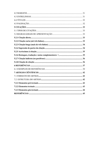 4.2 MARGENS............................................................................................................... 31
4.3 ENTRELINHAS....................................................................................................... 31
4.4 TÍTULOS ................................................................................................................. 32
4.5 PAGINAÇÃO........................................................................................................... 32
5 CITAÇÕES ................................................................................................................ 33
5.1 TIPOS DE CITAÇÕES ............................................................................................ 33
5.2 REGRAS GERAIS DE APRESENTAÇÃO............................................................ 33
5.2.1 Citação direta....................................................................................................... 33
5.2.2 Citação curta (até três linhas)............................................................................. 33
5.2.3 Citação longa (mais de três linhas) .................................................................... 34
5.2.4 Supressão de partes da citação........................................................................... 34
5.2.5 Acréscimos à citação............................................................................................ 35
5.2.6 Destaques, tradução e notas complementares ▪ ............................................... 35
5.2.7 Citação indireta (ou paráfrase) .......................................................................... 36
5.2.8 Citação de citação................................................................................................ 36
6 REFERÊNCIAS ........................................................................................................ 37
6.1 EXEMPLOS DE REFERÊNCIAS........................................................................... 38
7 ARTIGOS CIÊNTÍFICOS ....................................................................................... 42
7.1 FORMATO DO ARTIGO........................................................................................ 42
7.2 ESTRUTURA DO ARTIGO................................................................................... 42
7.2.1 Elementos pré-textuais........................................................................................ 42
7.2.2 Elementos textuais............................................................................................... 43
7.2.3 Elementos pós-textuais........................................................................................ 44
REFERÊNCIAS ........................................................................................................... 45
 