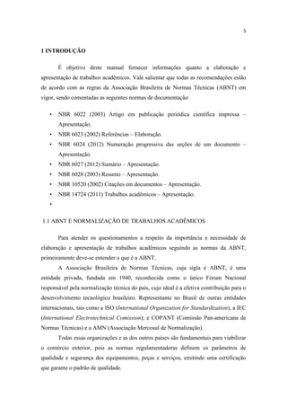 5
1 INTRODUÇÃO
É objetivo deste manual fornecer informações quanto a elaboração e
apresentação de trabalhos acadêmicos. Vale salientar que todas as recomendações estão
de acordo com as regras da Associação Brasileira de Normas Técnicas (ABNT) em
vigor, sendo comentadas as seguintes normas de documentação:
• NBR 6022 (2003) Artigo em publicação periódica científica impressa –
Apresentação.
• NBR 6023 (2002) Referências – Elaboração.
• NBR 6024 (2012) Numeração progressiva das seções de um documento –
Apresentação.
• NBR 6027 (2012) Sumário – Apresentação.
• NBR 6028 (2003) Resumo – Apresentação.
• NBR 10520 (2002) Citações em documentos – Apresentação.
• NBR 14724 (2011) Trabalhos acadêmicos – Apresentação.
•
1.1 ABNT E NORMALIZAÇÃO DE TRABALHOS ACADÊMICOS
Para atender os questionamentos a respeito da importância e necessidade de
elaboração e apresentação de trabalhos acadêmicos seguindo as normas da ABNT,
primeiramente deve-se entender o que é a ABNT.
A Associação Brasileira de Normas Técnicas, cuja sigla é ABNT, é uma
entidade privada, fundada em 1940, reconhecida como o único Fórum Nacional
responsável pela normalização técnica do país, cujo ideal é a efetiva contribuição para o
desenvolvimento tecnológico brasileiro. Representante no Brasil de outras entidades
internacionais, tais como a ISO (International Organization for Standardization), a IEC
(International Electrotechnical Comission); e COPANT (Comissão Pan-americana de
Normas Técnicas) e a AMN (Associação Mercosul de Normalização).
Todas essas organizações e as dos outros países são fundamentais para viabilizar
o comércio exterior, pois as normas regulamentadoras definem os parâmetros de
qualidade e segurança dos equipamentos, peças e serviços, emitindo uma certificação
que garante o padrão de qualidade.
 