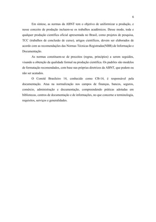 6
Em síntese, as normas da ABNT tem o objetivo de uniformizar a produção, e
nesse conceito de produção incluem-se os trabalhos acadêmicos. Desse modo, toda e
qualquer produção científica oficial apresentada no Brasil, como projetos de pesquisa,
TCC (trabalhos de conclusão de curso), artigos científicos, devem ser elaborados de
acordo com as recomendações das Normas Técnicas Registradas(NBR).de Informação e
Documentação.
As normas constituem-se de preceitos (regras, princípios) a serem seguidos,
visando a obtenção da qualidade formal na produção científica. Os padrões são modelos
de formatação recomendados, com base nas próprias diretrizes da ABNT, que podem ou
não ser acatados.
O Comitê Brasileiro 14, conhecido como CB-14, é responsável pela
documentação. Atua na normalização nos campos de finanças, bancos, seguros,
comércio, administração e documentação, compreendendo práticas adotadas em
bibliotecas, centros de documentação e de informações, no que concerne a terminologia,
requisitos, serviços e generalidades.
 