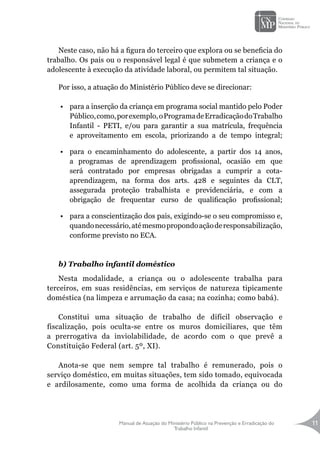 Manual de Atuação do Ministério Público na Prevenção e Erradicação do
Trabalho Infantil
11
Neste caso, não há a figura do terceiro que explora ou se beneficia do
trabalho. Os pais ou o responsável legal é que submetem a criança e o
adolescente à execução da atividade laboral, ou permitem tal situação.
Por isso, a atuação do Ministério Público deve se direcionar:
•	 para a inserção da criança em programa social mantido pelo Poder
Público,como,porexemplo,oProgramadeErradicaçãodoTrabalho
Infantil - PETI, e/ou para garantir a sua matrícula, frequência
e aproveitamento em escola, priorizando a de tempo integral;
•	 para o encaminhamento do adolescente, a partir dos 14 anos,
a programas de aprendizagem profissional, ocasião em que
será contratado por empresas obrigadas a cumprir a cota-
aprendizagem, na forma dos arts. 428 e seguintes da CLT,
assegurada proteção trabalhista e previdenciária, e com a
obrigação de frequentar curso de qualificação profissional;
•	 para a conscientização dos pais, exigindo-se o seu compromisso e,
quandonecessário,atémesmopropondoaçãoderesponsabilização,
conforme previsto no ECA.
b) Trabalho infantil doméstico
Nesta modalidade, a criança ou o adolescente trabalha para
terceiros, em suas residências, em serviços de natureza tipicamente
doméstica (na limpeza e arrumação da casa; na cozinha; como babá).
Constitui uma situação de trabalho de difícil observação e
fiscalização, pois oculta-se entre os muros domiciliares, que têm
a prerrogativa da inviolabilidade, de acordo com o que prevê a
Constituição Federal (art. 5º, XI).
Anota-se que nem sempre tal trabalho é remunerado, pois o
serviço doméstico, em muitas situações, tem sido tomado, equivocada
e ardilosamente, como uma forma de acolhida da criança ou do
 