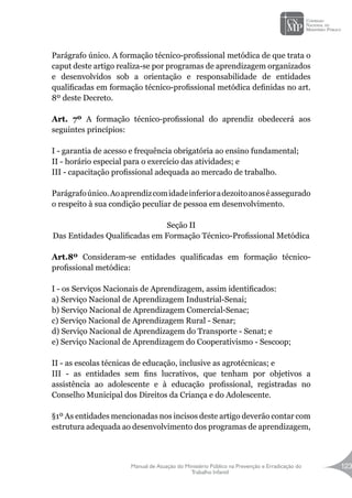 Manual de Atuação do Ministério Público na Prevenção e Erradicação do
Trabalho Infantil
123
Parágrafo único. A formação técnico-profissional metódica de que trata o
caput deste artigo realiza-se por programas de aprendizagem organizados
e desenvolvidos sob a orientação e responsabilidade de entidades
qualificadas em formação técnico-profissional metódica definidas no art.
8º deste Decreto.
Art. 7º A formação técnico-profissional do aprendiz obedecerá aos
seguintes princípios:
I - garantia de acesso e frequência obrigatória ao ensino fundamental;
II - horário especial para o exercício das atividades; e
III - capacitação profissional adequada ao mercado de trabalho.
Parágrafoúnico.Aoaprendizcomidadeinferioradezoitoanoséassegurado
o respeito à sua condição peculiar de pessoa em desenvolvimento.
Seção II
Das Entidades Qualificadas em Formação Técnico-Profissional Metódica
Art.8º Consideram-se entidades qualificadas em formação técnico-
profissional metódica:
I - os Serviços Nacionais de Aprendizagem, assim identificados:
a) Serviço Nacional de Aprendizagem Industrial-Senai;
b) Serviço Nacional de Aprendizagem Comercial-Senac;
c) Serviço Nacional de Aprendizagem Rural - Senar;
d) Serviço Nacional de Aprendizagem do Transporte - Senat; e
e) Serviço Nacional de Aprendizagem do Cooperativismo - Sescoop;
II - as escolas técnicas de educação, inclusive as agrotécnicas; e
III - as entidades sem fins lucrativos, que tenham por objetivos a
assistência ao adolescente e à educação profissional, registradas no
Conselho Municipal dos Direitos da Criança e do Adolescente.
§1º As entidades mencionadas nos incisos deste artigo deverão contar com
estrutura adequada ao desenvolvimento dos programas de aprendizagem,
 