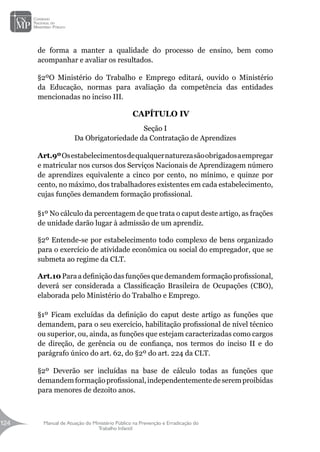 Manual de Atuação do Ministério Público na Prevenção e Erradicação do
Trabalho Infantil
124
124
de forma a manter a qualidade do processo de ensino, bem como
acompanhar e avaliar os resultados.
§2ºO Ministério do Trabalho e Emprego editará, ouvido o Ministério
da Educação, normas para avaliação da competência das entidades
mencionadas no inciso III.
CAPÍTULO IV
Seção I
Da Obrigatoriedade da Contratação de Aprendizes
Art.9ºOsestabelecimentosdequalquernaturezasãoobrigadosaempregar
e matricular nos cursos dos Serviços Nacionais de Aprendizagem número
de aprendizes equivalente a cinco por cento, no mínimo, e quinze por
cento, no máximo, dos trabalhadores existentes em cada estabelecimento,
cujas funções demandem formação profissional.
§1º No cálculo da percentagem de que trata o caput deste artigo, as frações
de unidade darão lugar à admissão de um aprendiz.
§2º Entende-se por estabelecimento todo complexo de bens organizado
para o exercício de atividade econômica ou social do empregador, que se
submeta ao regime da CLT.
Art.10 Paraa definição das funções que demandem formação profissional,
deverá ser considerada a Classificação Brasileira de Ocupações (CBO),
elaborada pelo Ministério do Trabalho e Emprego.
§1º Ficam excluídas da definição do caput deste artigo as funções que
demandem, para o seu exercício, habilitação profissional de nível técnico
ou superior, ou, ainda, as funções que estejam caracterizadas como cargos
de direção, de gerência ou de confiança, nos termos do inciso II e do
parágrafo único do art. 62, do §2º do art. 224 da CLT.
§2º Deverão ser incluídas na base de cálculo todas as funções que
demandemformaçãoprofissional,independentementedeseremproibidas
para menores de dezoito anos.
 