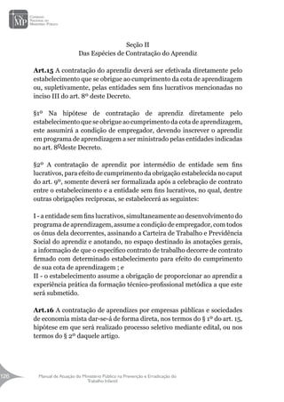 Manual de Atuação do Ministério Público na Prevenção e Erradicação do
Trabalho Infantil
126
126
Seção II
Das Espécies de Contratação do Aprendiz
Art.15 A contratação do aprendiz deverá ser efetivada diretamente pelo
estabelecimento que se obrigue ao cumprimento da cota de aprendizagem
ou, supletivamente, pelas entidades sem fins lucrativos mencionadas no
inciso III do art. 8º deste Decreto.
§1º Na hipótese de contratação de aprendiz diretamente pelo
estabelecimento que se obrigue ao cumprimento da cota de aprendizagem,
este assumirá a condição de empregador, devendo inscrever o aprendiz
em programa de aprendizagem a ser ministrado pelas entidades indicadas
no art. 8odeste Decreto.
§2º A contratação de aprendiz por intermédio de entidade sem fins
lucrativos, para efeito de cumprimento da obrigação estabelecida no caput
do art. 9º, somente deverá ser formalizada após a celebração de contrato
entre o estabelecimento e a entidade sem fins lucrativos, no qual, dentre
outras obrigações recíprocas, se estabelecerá as seguintes:
I - a entidade sem fins lucrativos, simultaneamente ao desenvolvimento do
programa de aprendizagem, assume a condição de empregador, com todos
os ônus dela decorrentes, assinando a Carteira de Trabalho e Previdência
Social do aprendiz e anotando, no espaço destinado às anotações gerais,
a informação de que o específico contrato de trabalho decorre de contrato
firmado com determinado estabelecimento para efeito do cumprimento
de sua cota de aprendizagem ; e
II - o estabelecimento assume a obrigação de proporcionar ao aprendiz a
experiência prática da formação técnico-profissional metódica a que este
será submetido.
Art.16 A contratação de aprendizes por empresas públicas e sociedades
de economia mista dar-se-á de forma direta, nos termos do § 1º do art. 15,
hipótese em que será realizado processo seletivo mediante edital, ou nos
termos do § 2º daquele artigo.
 