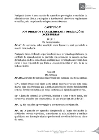 Manual de Atuação do Ministério Público na Prevenção e Erradicação do
Trabalho Infantil
127
Parágrafo único. A contratação de aprendizes por órgãos e entidades da
administração direta, autárquica e fundacional observará regulamento
específico, não se aplicando o disposto neste Decreto.
CAPÍTULO V
DOS DIREITOS TRABALHISTAS E OBRIGAÇÕES
ACESSÓRIAS
Seção I
Da Remuneração
Art.17 Ao aprendiz, salvo condição mais favorável, será garantido o
salário mínimo hora.
Parágrafo único. Entende-se por condição mais favorável aquela fixada no
contrato de aprendizagem ou prevista em convenção ou acordo coletivo
de trabalho, onde se especifique o salário mais favorável ao aprendiz, bem
como o piso regional de que trata a Lei complementar nº 103, de 14 de
julho de 2000.
Seção II
Da Jornada
Art.18 A duração do trabalho do aprendiz não excederá seis horas diárias.
§1º O limite previsto no caput deste artigo poderá ser de até oito horas
diárias para os aprendizes que já tenham concluído o ensino fundamental,
se nelas forem computadas as horas destinadas à aprendizagem teórica.
§2º A jornada semanal do aprendiz, inferior a vinte e cinco horas, não
caracteriza trabalho em tempo parcial de que trata o art. 58-A da CLT.
Art. 19 São vedadas a prorrogação e a compensação de jornada.
Art. 20 A jornada do aprendiz compreende as horas destinadas às
atividades teóricas e práticas, simultâneas ou não, cabendo à entidade
qualificada em formação técnico-profissional metódica fixá-las no plano
do curso.
 